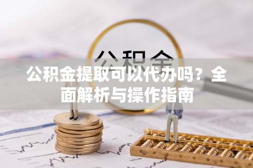 衡阳公积金提取可以代办吗？全面解析与操作指南
