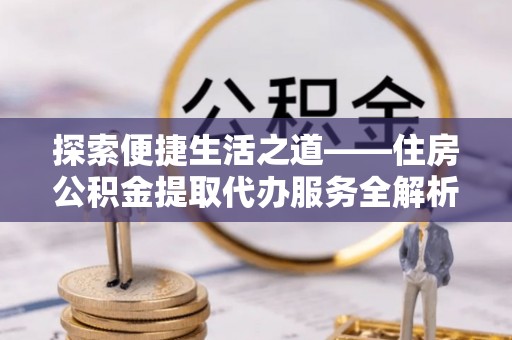 衡阳探索便捷生活之道——住房公积金提取代办服务全解析