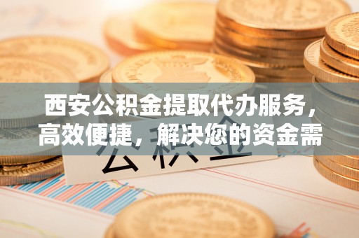 衡阳西安公积金提取代办服务，高效便捷，解决您的资金需求