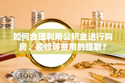 衡阳如何合理利用公积金进行购房、装修等费用的提取？