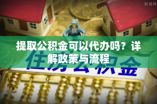 衡阳提取公积金可以代办吗？详解政策与流程