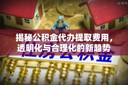 衡阳揭秘公积金代办提取费用，透明化与合理化的新趋势