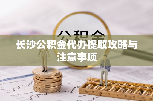 衡阳长沙公积金代办提取攻略与注意事项