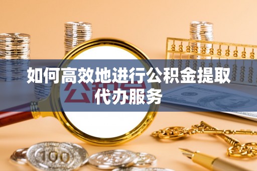 衡阳如何高效地进行公积金提取代办服务