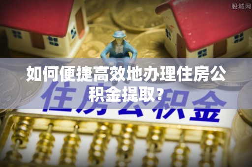衡阳如何便捷高效地办理住房公积金提取？