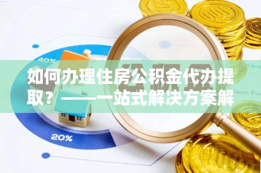 衡阳如何办理住房公积金代办提取？——一站式解决方案解析